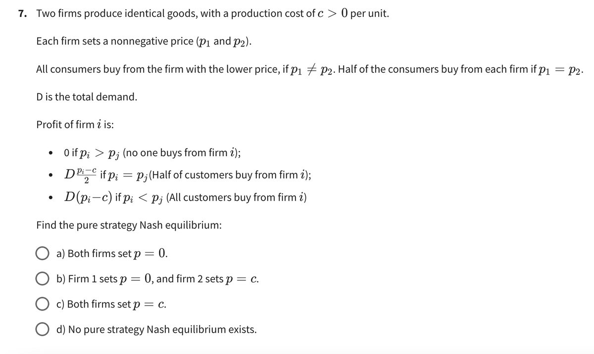 7. Two firms produce identical goods, with a production cost of c> 0 per unit.
Each firm sets a nonnegative price (p₁ and p₂).
All consumers buy from the firm with the lower price, if p₁ ‡ p2. Half of the consumers buy from each firm if p₁ = P2.
D is the total demand.
Profit of firm i is:
0 if pi > Pj (no one buys from firm i);
pi-c
●
Die if p₁ = p; (Half of customers buy from firm i);
2
D(pic) if pi < p; (All customers buy from firm i)
Find the pure strategy Nash equilibrium:
a) Both firms set p = 0.
b) Firm 1 sets p = 0, and firm 2 sets p = c.
c) Both firms set p = c.
O d) No pure strategy Nash equilibrium exists.