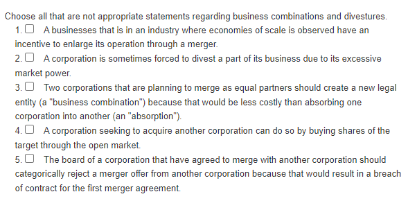 Choose all that are not appropriate statements regarding business combinations and divestures.
1. A businesses that is in an industry where economies of scale is observed have an
incentive to enlarge its operation through a merger.
2. A corporation is sometimes forced to divest a part of its business due to its excessive
market power.
3. Two corporations that are planning to merge as equal partners should create a new legal
entity (a "business combination") because that would be less costly than absorbing one
corporation into another (an "absorption").
4. A corporation seeking to acquire another corporation can do so by buying shares of the
target through the open market.
5. The board of a corporation that have agreed to merge with another corporation should
categorically reject a merger offer from another corporation because that would result in a breach
of contract for the first merger agreement.