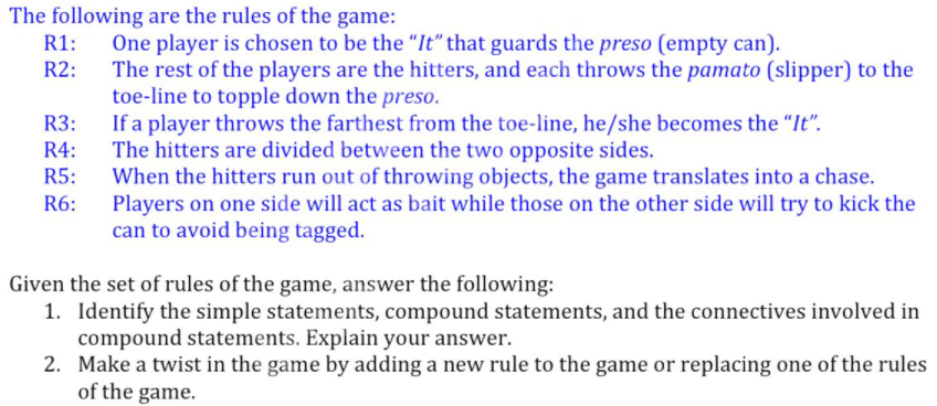 The following are the rules of the game:
One player is chosen to be the "It" that guards the preso (empty can).
The rest of the players are the hitters, and each throws the pamato (slipper) to the
toe-line to topple down the preso.
If a player throws the farthest from the toe-line, he/she becomes the "It".
The hitters are divided between the two opposite sides.
When the hitters run out of throwing objects, the game translates into a chase.
Players on one side will act as bait while those on the other side will try to kick the
can to avoid being tagged.
R2:
R3:
R4:
R5:
R6:
Given the set of rules of the game, answer the following:
1. Identify the simple statements, compound statements, and the connectives involved in
compound statements. Explain your answer.
2. Make a twist in the game by adding a new rule to the game or replacing one of the rules
of the game.
