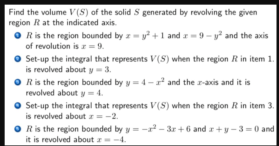 Find the volume V (S) of the solid S generated by revolving the given
region R at the indicated axis.
R is the region bounded by x = y² + 1 and x = 9 – y² and the axis
of revolution is x = 9.
Set-up the integral that represents V(S) when the region R in item 1.
is revolved about y = 3.
O R is the region bounded by y = 4 – x² and the x-axis and it is
revolved about y = 4.
Set-up the integral that represents V(S) when the region R in item 3.
is revolved about x = -2.
R is the region bounded by y = -x² – 3x + 6 and x + y – 3 = 0 and
it is revolved about x = –4.
