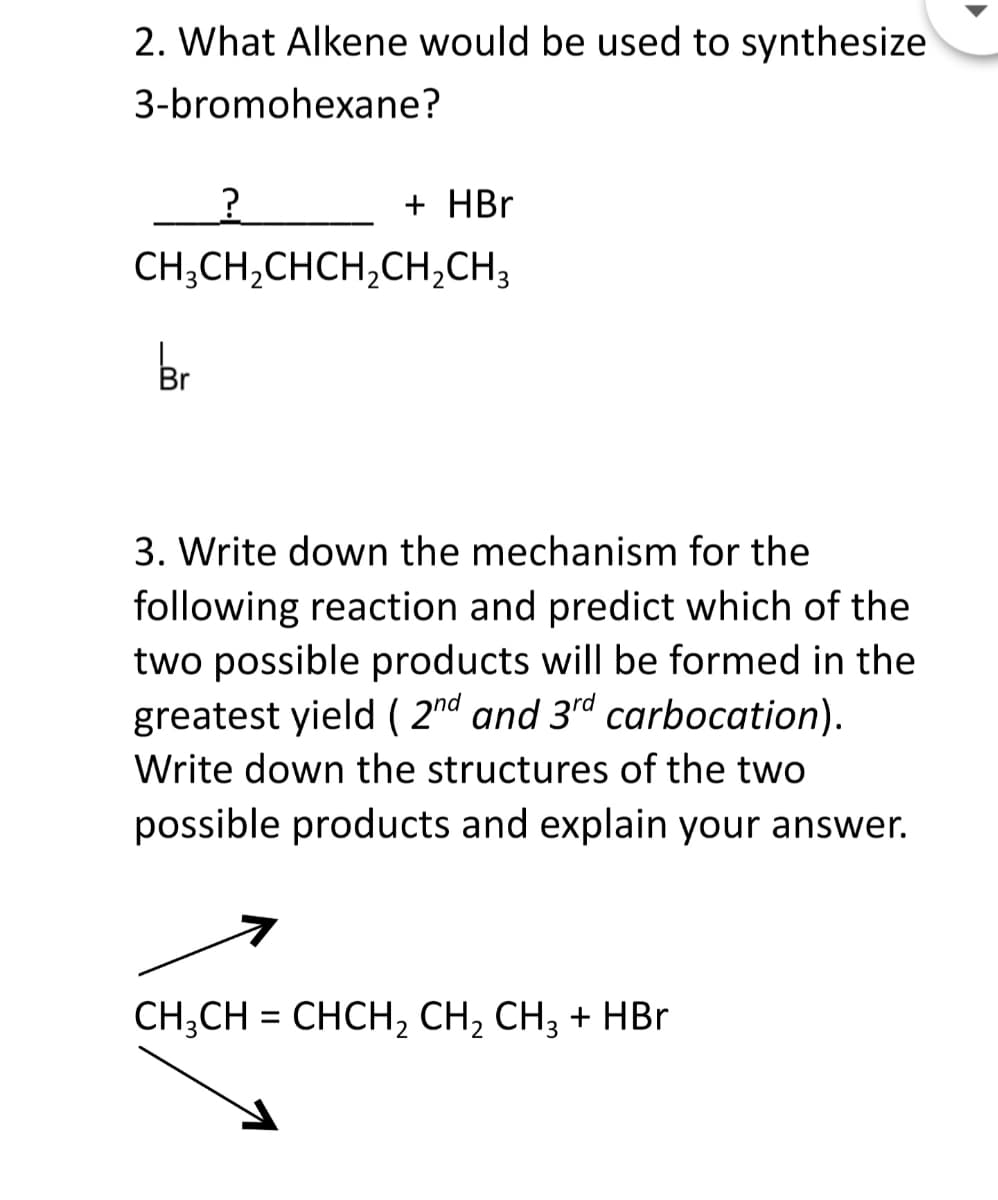 2. What Alkene would be used to synthesize
3-bromohexane?
+ HBr
CH;CH,CHCH,CH,CH3
br
3. Write down the mechanism for the
following reaction and predict which of the
two possible products will be formed in the
greatest yield ( 2nd and 3d carbocation).
Write down the structures of the two
possible products and explain your answer.
CH;CH = CHCH, CH, CH3 + HBr
