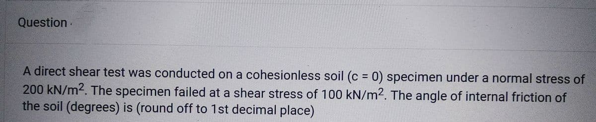Question
A direct shear test was conducted on a cohesionless soil (c = 0) specimen under a normal stress of
200 kN/m². The specimen failed at a shear stress of 100 kN/m2. The angle of internal friction of
the soil (degrees) is (round off to 1st decimal place)