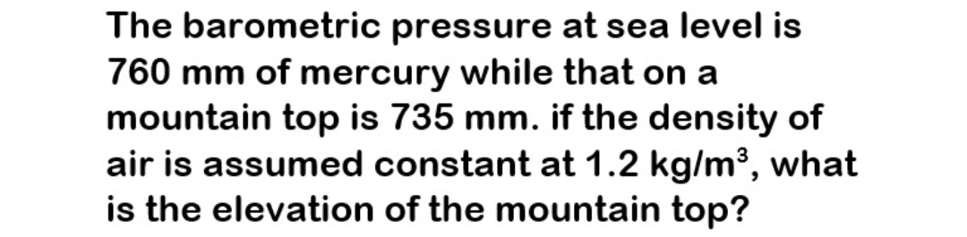 The barometric pressure at sea level is
760 mm of mercury while that on a
mountain top is 735 mm. if the density of
air is assumed constant at 1.2 kg/m³, what
is the elevation of the mountain top?