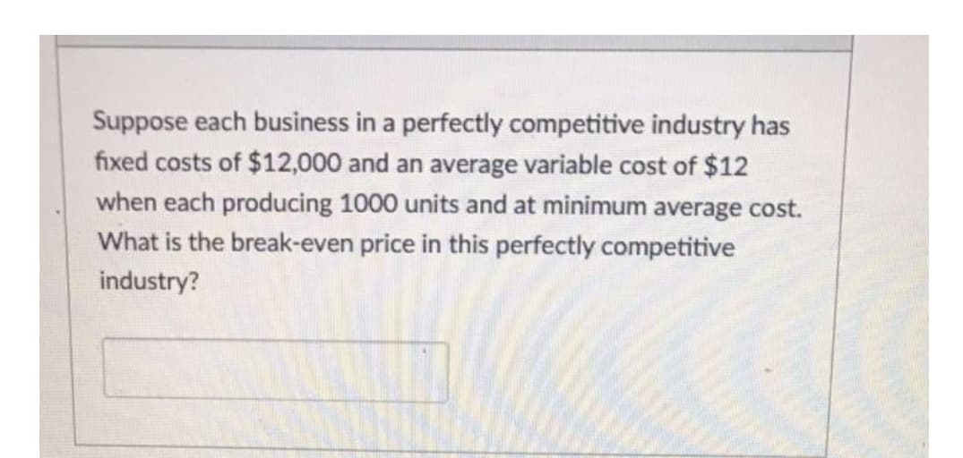 Suppose each business in a perfectly competitive industry has
fixed costs of $12,000 and an average variable cost of $12
when each producing 1000 units and at minimum average cost.
What is the break-even price in this perfectly competitive
industry?
