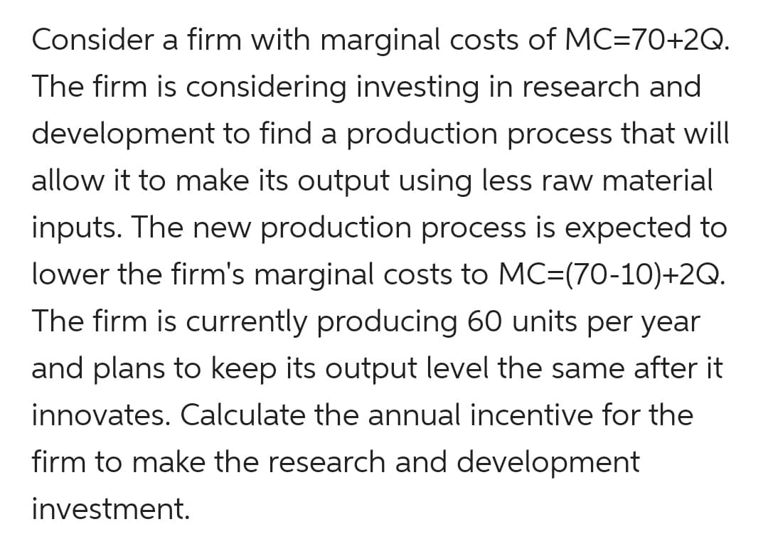 Consider a firm with marginal costs of MC=70+2Q.
The firm is considering investing in research and
development to find a production process that will
allow it to make its output using less raw material
inputs. The new production process is expected to
lower the firm's marginal costs to MC=(70-10)+2Q.
The firm is currently producing 60 units per year
and plans to keep its output level the same after it
innovates. Calculate the annual incentive for the
firm to make the research and development
investment.
