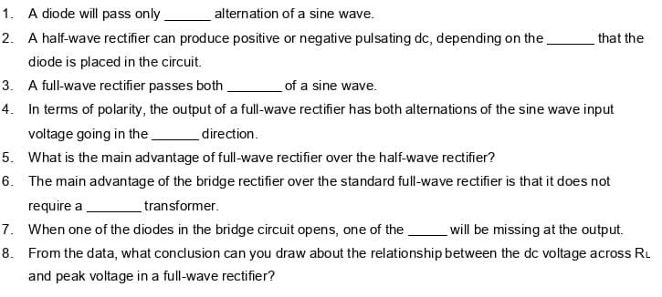 1. A diode will pass only
alternation of a sine wave.
2. A half-wave rectifier can produce positive or negative pulsating dc, depending on the
that the
diode is placed in the circuit.
of a sine wave.
4. In terms of polarity, the output of a full-wave rectifier has both alternations of the sine wave input
3. A full-wave rectifier passes both.
voltage going in the
direction.
5. What is the main advantage of full-wave rectifier over the half-wave rectifier?
6. The main advantage of the bridge rectifier over the standard full-wave rectifier is that it does not
require a
transformer.
7. When one of the diodes in the bridge circuit opens, one of the
will be missing at the output.
8. From the data, what conclusion can you draw about the relationship between the dc voltage across RL
and peak voltage in a full-wave rectifier?
