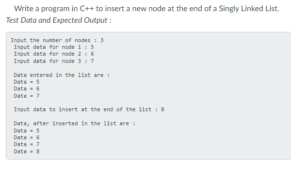 Write a program in C++ to insert a new node at the end of a Singly Linked List.
Test Data and Expected Output :
Input the number of nodes : 3
Input data for node 1: 5
Input data for node 2 : 6
Input data for node 3 : 7
Data entered in the list are :
Data = 5
Data = 6
Data = 7
Input data to insert at the end of the list : 8
Data, after inserted in the list are :
Data = 5
Data = 6
Data = 7
Data = 8

