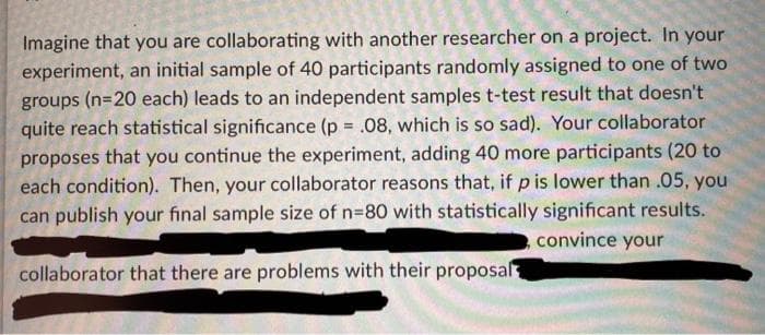 Imagine that you are collaborating with another researcher on a project. In your
experiment, an initial sample of 40 participants randomly assigned to one of two
groups (n=20 each) leads to an independent samples t-test result that doesn't
quite reach statistical significance (p .08, which is so sad). Your collaborator
proposes that you continue the experiment, adding 40 more participants (20 to
each condition). Then, your collaborator reasons that, if p is lower than .05, you
can publish your final sample size of n=80 with statistically significant results.
convince your
collaborator that there are problems with their proposal

