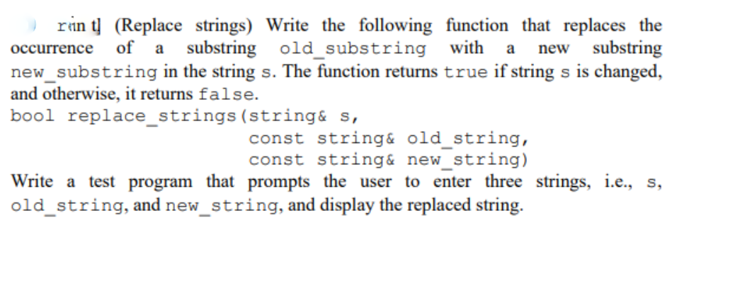 rin t] (Replace strings) Write the following function that replaces the
occurrence of a substring old substring
new_substring in the string s. The function returns true if string s is changed,
and otherwise, it returns false.
bool replace_strings(string& s,
with
new substring
a
const string& old_string,
const string& new_string)
Write a test program that prompts the user to enter three strings, i.e., s,
old_string, and new_string, and display the replaced string.
