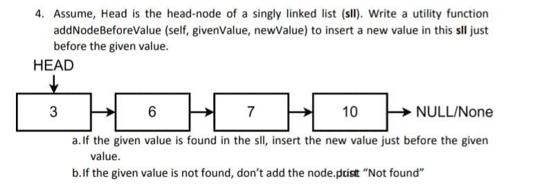 4. Assume, Head is the head-node of a singly linked list (sll). Write a utility function
addNodeBeforeValue (self, givenValue, newValue) to insert a new value in this sll just
before the given value.
HEAD
3
6
7 H
10
NULL/None
a. If the given value is found in the sll, insert the new value just before the given
value.
b. If the given value is not found, don't add the node.prisitt "Not found"