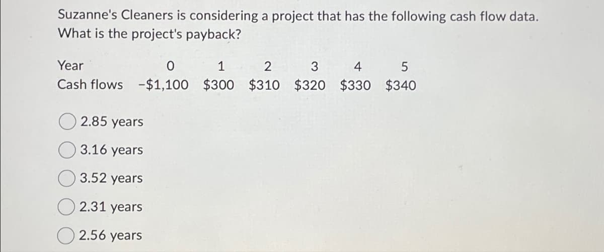 Suzanne's Cleaners is considering a project that has the following cash flow data.
What is the project's payback?
Year
0
1
2
3
4
5
Cash flows -$1,100 $300 $310 $320
$330 $340
2.85 years
3.16 years
3.52 years
2.31 years
2.56 years