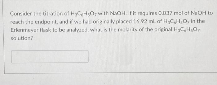 Consider the titration of H3C&H5O7 with NaOH. If it requires 0.037 mol of NaOH to
reach the endpoint, and if we had originally placed 16.92 mL of H3C6H5O7 in the
Erlenmeyer flask to be analyzed, what is the molarity of the original H3C,H5O7
solution?
