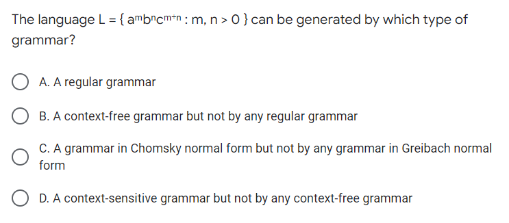 The language L = { ambncm+n: m, n > 0 } can be generated by which type of
grammar?
A. A regular grammar
B. A context-free grammar but not by any regular grammar
C. A grammar in Chomsky normal form but not by any grammar in Greibach normal
form
D. A context-sensitive grammar but not by any context-free grammar