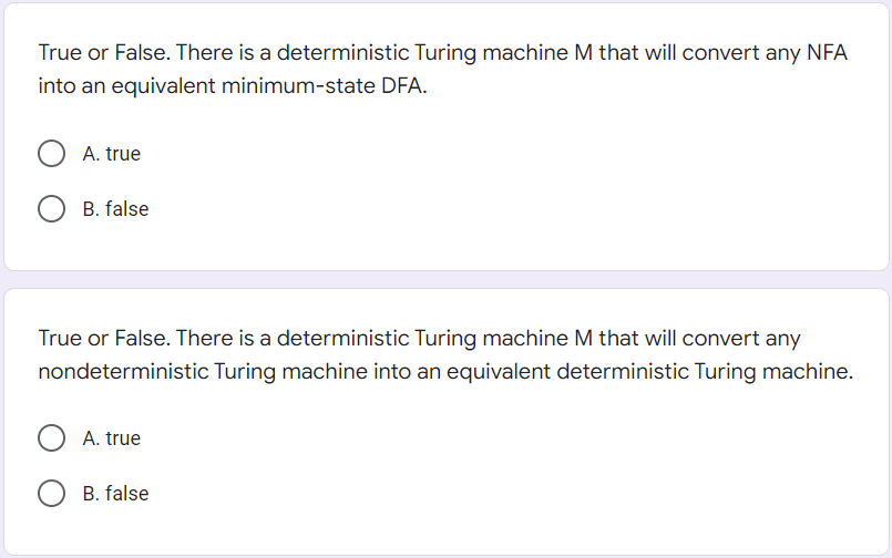 True or False. There is a deterministic Turing machine M that will convert any NFA
into an equivalent minimum-state DFA.
O A. true
B. false
True or False. There is a deterministic Turing machine M that will convert any
nondeterministic Turing machine into an equivalent deterministic Turing machine.
O A. true
B. false