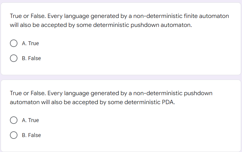 True or False. Every language generated by a non-deterministic finite automaton
will also be accepted by some deterministic pushdown automaton.
A. True
B. False
True or False. Every language generated by a non-deterministic pushdown
automaton will also be accepted by some deterministic PDA.
OA. True
B. False