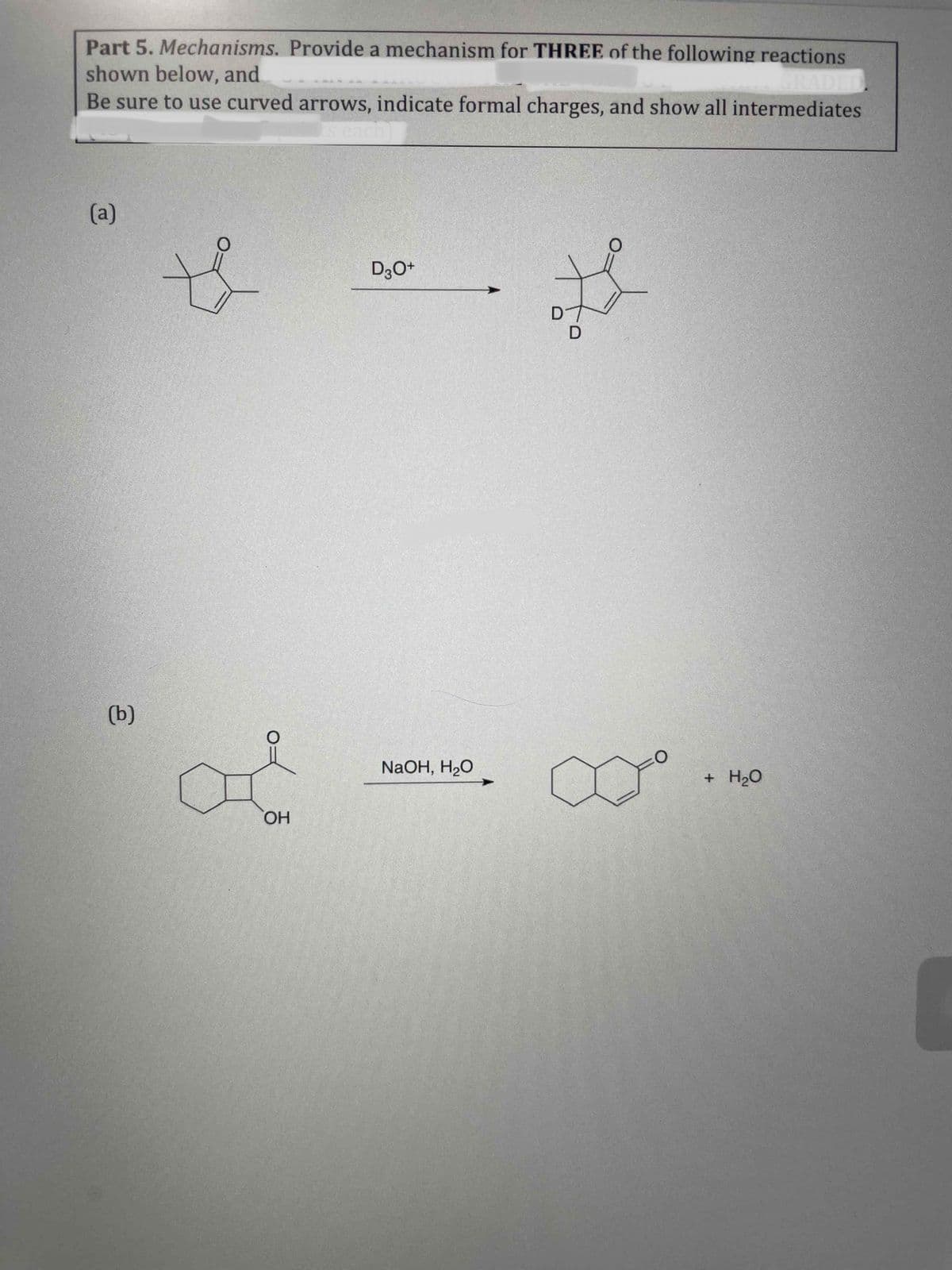 Part 5. Mechanisms. Provide a mechanism for THREE of the following reactions
shown below, and
Be sure to use curved arrows, indicate formal charges, and show all intermediates
GRADED
s each
(a)
D3O+
(b)
NaOH, H2O
H20
HO
