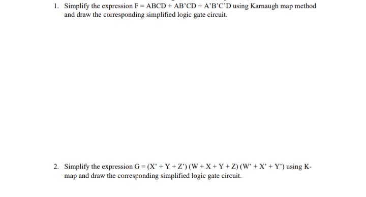 1. Simplify the expression F = ABCD + AB'CD + A'B'C'D using Karnaugh map method
and draw the corresponding simplified logic gate circuit.
2. Simplify the expression G = (X' + Y +Z') (W + X + Y + Z) (W` + X° + Y') using K-
map and draw the corresponding simplified logic gate circuit.
