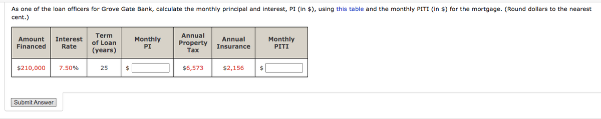 As one of the loan officers for Grove Gate Bank, calculate the monthly principal and interest, PI (in $), using this table and the monthly PITI (in $) for the mortgage. (Round dollars to the nearest
cent.)
Term
Annual
Amount
Interest
Monthly
Annual
Monthly
PITI
of Loan
Property
Tax
Financed
Rate
PI
Insurance
(years)
$210,000
7.50%
$6,573
$2,156
$|
25
Submit Answer
