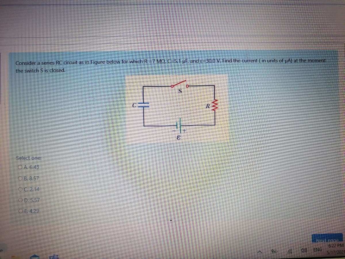 Consider a series RC circuit as in Figure below for which R=7 MQ, C=5.1 µF. and ɛ=30.0 V. Find the current ( in units of pA) at the moment
the switch S is closed.
R
Select one:
OA 6,43
O B. 8.57
OC. 2.14
OD 5.57
GE 4.29
Naxt page
6:22 PM
10 ENG
5/17/2021
