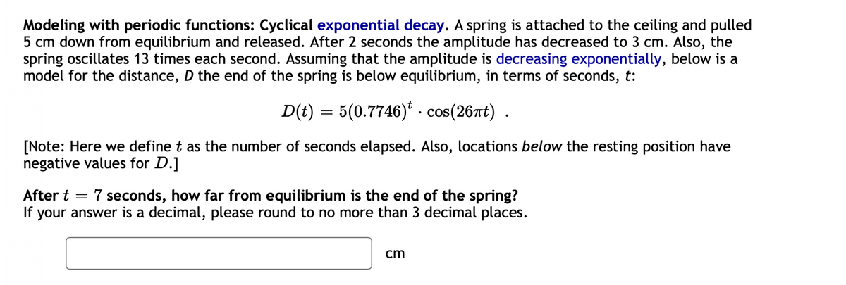 Modeling with periodic functions: Cyclical exponential decay. A spring is attached to the ceiling and pulled
5 cm down from equilibrium and released. After 2 seconds the amplitude has decreased to 3 cm. Also, the
spring oscillates 13 times each second. Assuming that the amplitude is decreasing exponentially, below is a
model for the distance, D the end of the spring is below equilibrium, in terms of seconds, t:
D(t) = 5(0.7746)* · cos(26rt) .
[Note: Here we define t as the number of seconds elapsed. Also, locations below the resting position have
negative values for D.]
7 seconds, how far from equilibrium is the end of the spring?
If your answer is a decimal, please round to no more than 3 decimal places.
After t
cm
