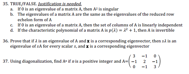 35. TRUE/FALSE. Justification is needed.
a. If 0 is an eigenvalue of a matrix A, then A² is singular
b.
The eigenvalues of a matrix A are the same as the eigenvalues of the reduced row
echelon form of A
c.
If 0 is an eigenvalue of a matrix A, then the set of columns of A is linearly independent
d. If the characteristic polynomial of a matrix A is p(x) = 1² + 1, then A is invertible
36. Prove that if λ is an eigenvalue of A and x is a corresponding eigenvector, then så is an
eigenvalue of sA for every scalar s, and x is a corresponding eigenvector
3
-1 0
37. Using diagonalization, find An if n is a positive integer and A= -1
2
0
-1
-1
3