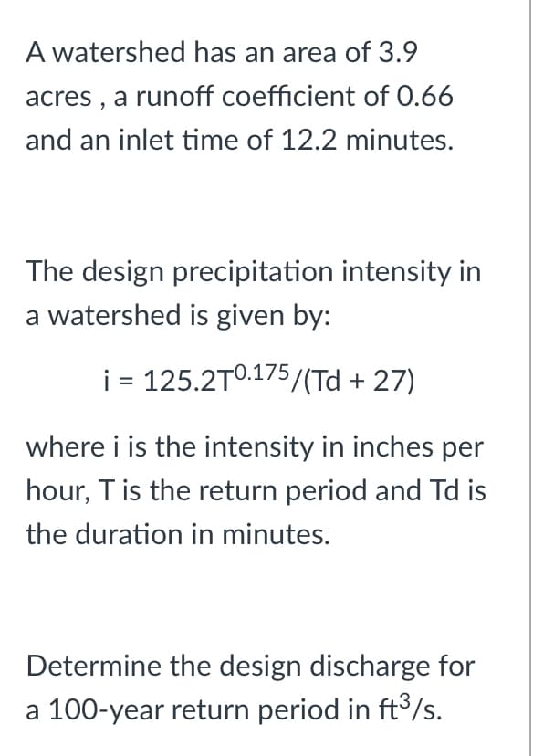 A watershed has an area of 3.9
acres, a runoff coefficient of 0.66
and an inlet time of 12.2 minutes.
The design precipitation intensity in
a watershed is given by:
i = 125.2T0.175/(Td +27)
where i is the intensity in inches per
hour, T is the return period and Td is
the duration in minutes.
Determine the design discharge for
a 100-year return period in ft³/s.
