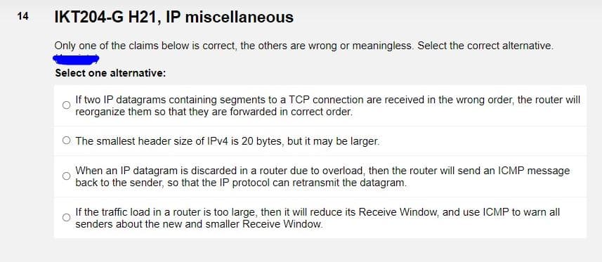 IKT204-G H21, IP miscellaneous
14
Only one of the claims below is correct, the others are wrong or meaningless. Select the correct alternative.
Select one alternative:
If two IP datagrams containing segments to a TCP connection are received in the wrong order, the router will
reorganize them so that they are forwarded in correct order.
O The smallest header size of IPV4 is 20 bytes, but it may be larger.
When an IP datagram is discarded in a router due to overload, then the router will send an ICMP message
back to the sender, so that the IP protocol can retransmit the datagram.
If the traffic load in a router is too large, then it will reduce its Receive Window, and use ICMP to warn all
senders about the new and smaller Receive Window.
