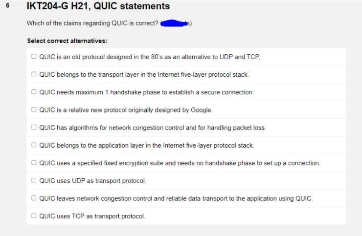 IKT204-G H21, QUIC statements
Which of the claims regarding QUIC is correct?
Select correct alternatives:
O QUIC is an old protocol designed in the 80's as an alternative to UDP and TCP.
O QUIC belongs to the transport layer in the Internet five-layer protocol stack.
O QUIC needs maximum 1 handshake phase to establish a secure connection.
O QUIC is a relative new protocol originally designed by Google.
O QUIC has algorithms for network congestion control and for handling packet loss.
O QUIC belongs to the application layer in the Internet five-layer protocol stack.
O QUIC uses a specified fixed encryption suite and needs no handshake phase to set up a connection.
O QUIC uses UDP as transport protocol.
O QUIC leaves network congestion control and reliable data transport to the application using QUIC.
O QUIC uses TCP as transport protocol.
