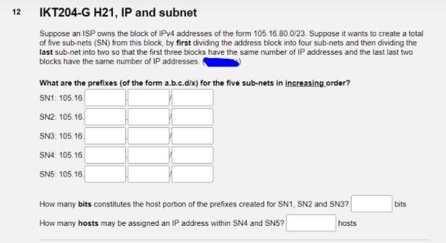 12
IKT204-G H21, IP and subnet
Suppose an ISP owns the block of IPV4 addresses of the form 105. 16.80.0/23. Suppose it wants to create a total
of five sub-nets (SN) from this block, by first dividing the address block into four sub-nets and then dividing the
last sub-net into two so that the first three blocks have the same number of IP addresses and the last last two
blocks have the same number of IP addresses.
What are the prefixes (of the form a.b.c.d/x) for the five sub-nets in increasing order?
SN1: 105. 16.
SN2: 105. 16.
SN3. 105 16.
SN4: 105. 16.
SN5. 105 16.
How many bits constitutes the host portion of the prefixes created for SN1, SN2 and SN3?
bits
How many hosts may be assigned an IP address within SN4 and SN5?
hosts
