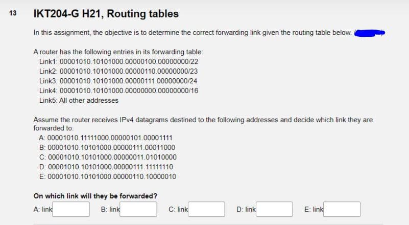IKT204-G H21, Routing tables
13
In this assignment, the objective is to determine the correct forwarding link given the routing table below.
A router has the following entries in its forwarding table:
Link1: 00001010.10101000.00000100.00000000/22
Link2: 00001010.10101000.00000110.00000000/23
Link3: 00001010.10101000.00000111.00000000/24
Link4: 00001010.10101000.00000000.00000000/16
Link5: All other addresses
Assume the router receives IPV4 datagrams destined to the following addresses and decide which link they are
forwarded to:
A: 00001010.11111000.00000101.00001111
B: 00001010.10101000.00000111.00011000
C: 00001010.10101000.00000011.01010000
D: 00001010.10101000.00000111.11111110
E: 00001010.10101000.00000110.10000010
On which link will they be forwarded?
A: link
B: link
C: link
D: link
E: link
