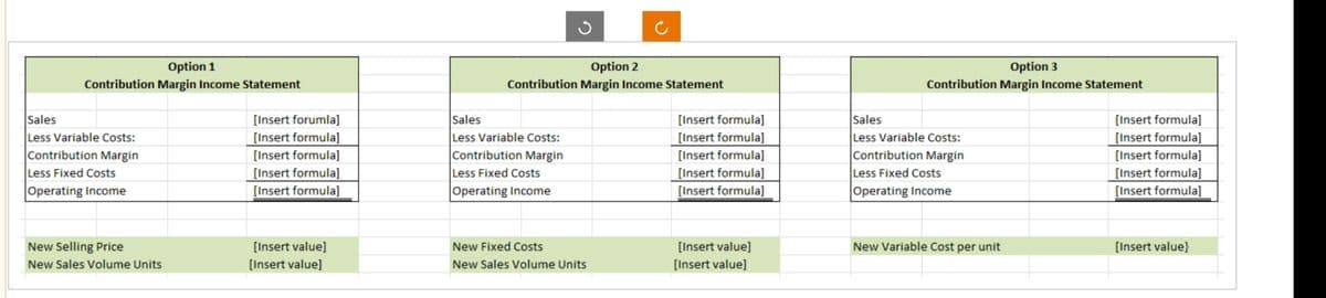 Option 1
Contribution Margin Income Statement
Sales
Less Variable Costs:
Contribution Margin
Less Fixed Costs
Operating Income
New Selling Price
New Sales Volume Units
[Insert forumla]
[Insert formula]
[Insert formula]
[Insert formula]
[Insert formula]
[Insert value]
[Insert value]
Option 2
Contribution Margin Income Statement
Sales
Less Variable Costs:
Contribution Margin
Less Fixed Costs
Operating Income
New Fixed Costs
New Sales Volume Units
[Insert formula]
[Insert formula]
[Insert formula]
[Insert formula]
[Insert formula]
[Insert value]
[Insert value]
Option 3
Contribution Margin Income Statement
Sales
Less Variable Costs:
Contribution Margin
Less Fixed Costs
Operating Income
New Variable Cost per unit
[Insert formula]
[Insert formula]
[Insert formula]
[Insert formula]
[Insert formula]
[Insert value}