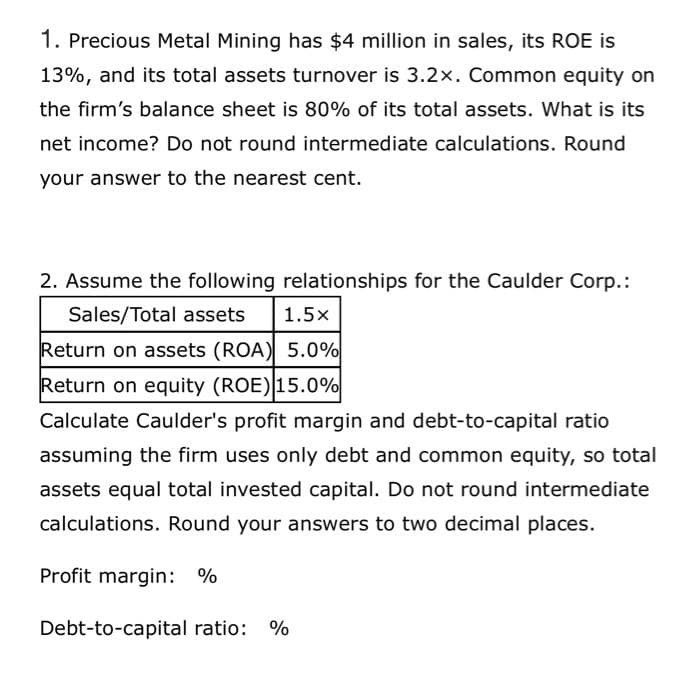 1. Precious Metal Mining has $4 million in sales, its ROE is
13%, and its total assets turnover is 3.2x. Common equity on
the firm's balance sheet is 80% of its total assets. What is its
net income? Do not round intermediate calculations. Round
your answer to the nearest cent.
2. Assume the following relationships for the Caulder Corp.:
Sales/Total assets 1.5x
Return on assets (ROA) 5.0%
Return on equity (ROE) 15.0%
Calculate Caulder's profit margin and debt-to-capital ratio
assuming the firm uses only debt and common equity, so total
assets equal total invested capital. Do not round intermediate
calculations. Round your answers to two decimal places.
Profit margin: %
Debt-to-capital ratio: %