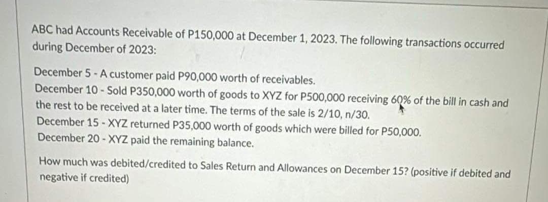 ABC had Accounts Receivable of P150,000 at December 1, 2023. The following transactions occurred
during December of 2023:
December 5-A customer paid P90,000 worth of receivables.
December 10-Sold P350,000 worth of goods to XYZ for P500,000 receiving 60% of the bill in cash and
the rest to be received at a later time. The terms of the sale is 2/10, n/30.
December 15 - XYZ returned P35,000 worth of goods which were billed for P50,000.
December 20-XYZ paid the remaining balance.
How much was debited/credited to Sales Return and Allowances on December 15? (positive if debited and
negative if credited)
