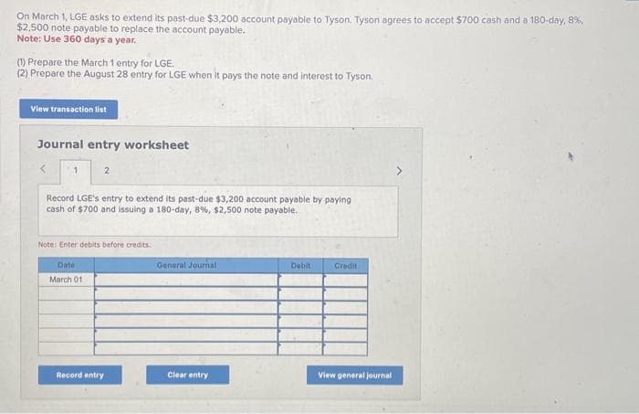 On March 1, LGE asks to extend its past-due $3,200 account payable to Tyson. Tyson agrees to accept $700 cash and a 180-day, 8%,
$2,500 note payable to replace the account payable.
Note: Use 360 days a year.
(1) Prepare the March 1 entry for LGE.
(2) Prepare the August 28 entry for LGE when it pays the note and interest to Tyson.
View transaction list
Journal entry worksheet
1
2
Record LGE's entry to extend its past-due $3,200 account payable by paying
cash of $700 and issuing a 180-day, 8 %, $2,500 note payable.
Note: Enter debits before credits.
Date
March 01
Record entry
General Journal
Clear entry
Debit
Credit
View general journal
>