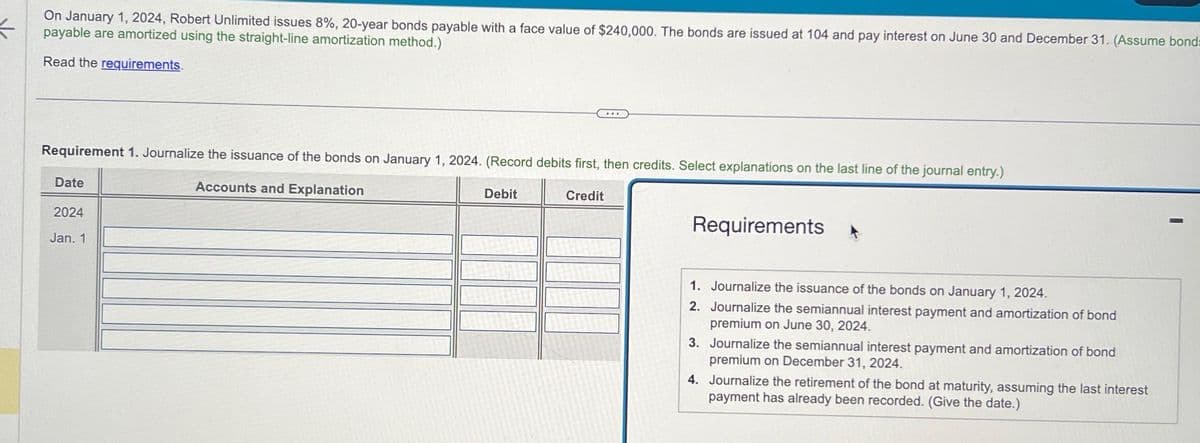 On January 1, 2024, Robert Unlimited issues 8%, 20-year bonds payable with a face value of $240,000. The bonds are issued at 104 and pay interest on June 30 and December 31. (Assume bonds=
payable are amortized using the straight-line amortization method.)
Read the requirements.
Requirement 1. Journalize the issuance of the bonds on January 1, 2024. (Record debits first, then credits. Select explanations on the last line of the journal entry.)
Accounts and Explanation
Date
2024
Jan. 1
Debit
Credit
Requirements
1. Journalize the issuance of the bonds on January 1, 2024.
2. Journalize the semiannual interest payment and amortization of bond
premium on June 30, 2024.
3. Journalize the semiannual interest payment and amortization of bond
premium on December 31, 2024.
4. Journalize the retirement of the bond at maturity, assuming the last interest
payment has already been recorded. (Give the date.)
I