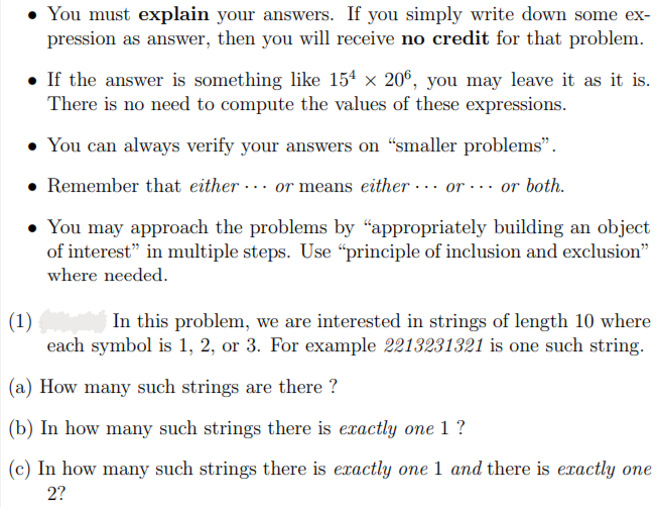 • You must explain your answers. If you simply write down some ex-
pression as answer, then you will receive no credit for that problem.
• If the answer is something like 154 × 206, you may leave it as it is.
There is no need to compute the values of these expressions.
• You can always verify your answers on "smaller problems".
. Remember that either or means either or or both.
• You may approach the problems by "appropriately building an object
of interest" in multiple steps. Use "principle of inclusion and exclusion"
where needed.
(1)
In this problem, we are interested in strings of length 10 where
each symbol is 1, 2, or 3. For example 2213231321 is one such string.
(a) How many such strings are there?
(b) In how many such strings there is exactly one 1 ?
(c) In how many such strings there is exactly one 1 and there is exactly one
2?