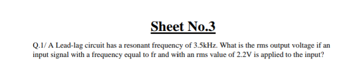 Sheet No.3
Q.1/ A Lead-lag circuit has a resonant frequency of 3.5kHz. What is the rms output voltage if an
input signal with a frequency equal to fr and with an rms value of 2.2V is applied to the input?
