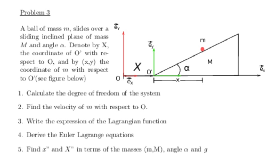 Problem 3
A ball of mass m, slides over a ev
sliding inclined plane of mass
M and angle a. Denote by X,
the coordinate of O' with re-
spect to 0, and by (x.y) the
coordinate of m with respect
to O'(see figure below)
m
M
a
1. Calculate the degree of freedom of the system
2. Find the velocity of m with respect to 0.
3. Write the expression of the Lagrangian function
4. Derive the Euler Lagrange equations
5. Find r" and X" in terms of the masses (m,M), angle a and g
