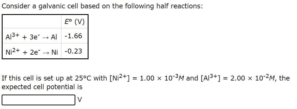 Consider a galvanic cell based on the following half reactions:
E° (V)
Al³+ + 3e
→
Al -1.66
Ni²+ + 2e →→ Ni -0.23
If this cell is set up at 25°C with [Ni²+] = 1.00 × 10-³M and [Al³+] = 2.00 × 10-²M, the
expected cell potential is
V