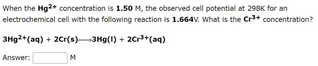 When the Hg2+ concentration is 1.50 M, the observed cell potential at 298K for an
electrochemical cell with the following reaction is 1.664V. What is the Cr³+ concentration?
3Hg2+ (aq) + 2Cr(s)→→→3Hg(1) + 2Cr³+ (aq)
Answer:
M