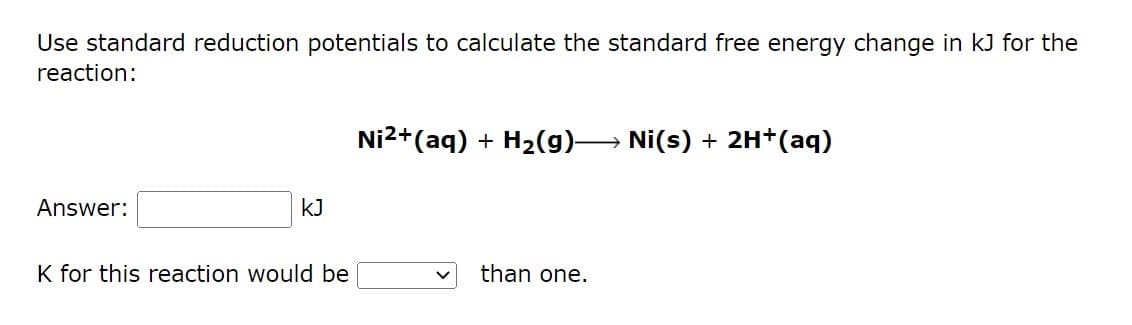 Use standard reduction potentials to calculate the standard free energy change in kJ for the
reaction:
Ni²+ (aq) + H₂(g)→→→→→ Ni(s) + 2H+ (aq)
Answer:
KJ
K for this reaction would be
than one.