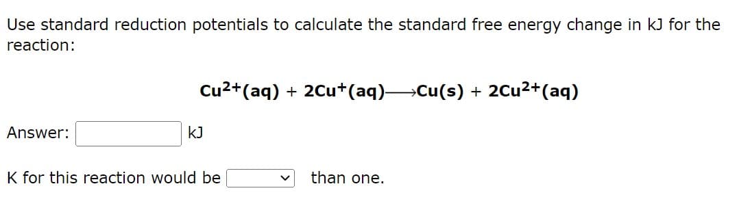 Use standard reduction potentials to calculate the standard free energy change in kJ for the
reaction:
Cu²+ (aq) + 2Cu+(aq)→→→→Cu(s) + 2Cu²+ (aq)
Answer:
kJ
K for this reaction would be
than one.