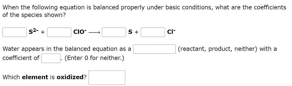 When the following equation is balanced properly under basic conditions, what are the coefficients
of the species shown?
S²- +
CIO- →
S +
CI-
(reactant, product, neither) with a
Water appears in the balanced equation as a
coefficient of
(Enter 0 for neither.)
Which element is oxidized?