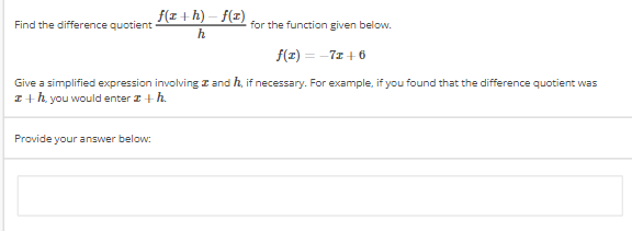 Find the difference quotient
f(a+h)-f(z)
h
for the function given below.
f(x) = -7z+6
Give a simplified expression involving and h, if necessary. For example, if you found that the difference quotient was
z+h, you would enter z + h.
Provide your answer below: