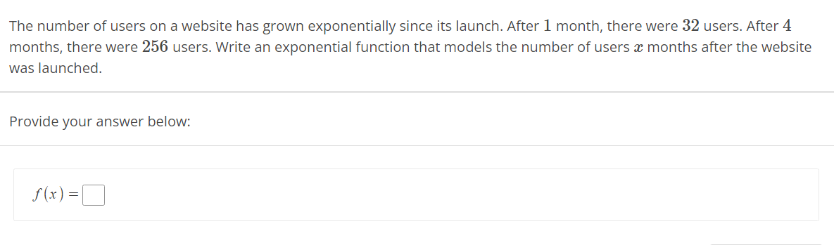 The number of users on a website has grown exponentially since its launch. After 1 month, there were 32 users. After 4
months, there were 256 users. Write an exponential function that models the number of users x months after the website
was launched.
Provide your answer below:
f(x) =