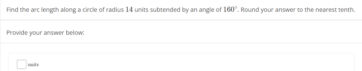 Find the arc length along a circle of radius 14 units subtended by an angle of 160°. Round your answer to the nearest tenth.
Provide your answer below:
units