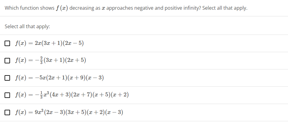 Which function shows f(x) decreasing as a approaches negative and positive infinity? Select all that apply.
Select all that apply:
f(x) = 2x(3x + 1)(2x - 5)
☐ f(x) = -(3x + 1)(2x + 5)
☐ f(x) = -5x(2x + 1)(x+9)(x − 3)
□ f(x) =
=
− 3x³ (4x+3)(2x + 7)(x+5)(x+2)
□ f(x) = 9x³ (2x − 3)(3x + 5)(x+2)(x − 3)
