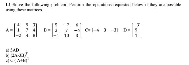 I.1 Solve the following problem: Perform the operations requested below if they are possible
using these matrices.
4
9 31
5
-2 6
A =
1 7 4
B = 3 7 -4 C[-4 8 -3]
3
-H
9
-2
4 8
-1 10
a) 5AD
b) (2A-3B)¹
c) C (A+B)T
D=