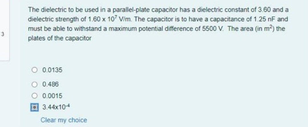 The dielectric to be used in a parallel-plate capacitor has a dielectric constant of 3.60 and a
dielectric strength of 1.60 x 107 Vim. The capacitor is to have a capacitance of 1.25 nF and
must be able to withstand a maximum potential difference of 5500 V. The area (in m?) the
plates of the capacitor
3
0.0135
0.486
0.0015
3.44x104
Clear my choice
