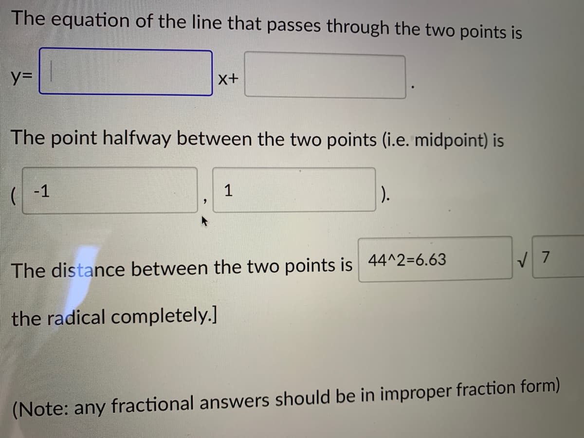 The equation of the line that passes through the two points is
%=
x+
The point halfway between the two points (i.e. midpoint) is
(| -1
1
).
The distance between the two points is 44^2=6.63
the radical completely.]
(Note: any fractional answers should be in improper fraction form)
